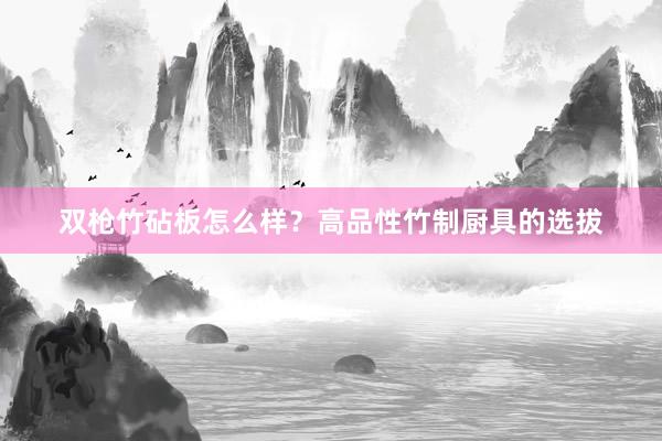 双枪竹砧板怎么样？高品性竹制厨具的选拔